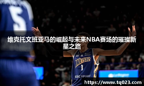 维克托文班亚马的崛起与未来NBA赛场的璀璨新星之路