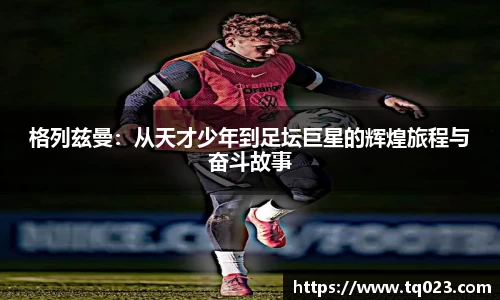 格列兹曼：从天才少年到足坛巨星的辉煌旅程与奋斗故事
